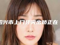 绍兴市上门牙突出矫正在榜名单十强实力汇总-绍兴市上门牙突出矫正口腔医生