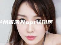 兰州市激光opt祛斑医生排名榜产生-兰州市激光opt祛斑整形医生