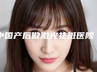 中国产后做激光祛斑医院哪家好：产后做激光祛斑医院前50强这几家不容错过