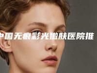 中国无痕彩光嫩肤医院推荐：无痕彩光嫩肤医院前50强公认推荐