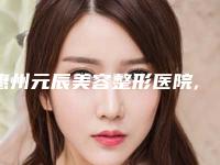 惠州元辰美容整形医院,惠州星采医疗美容诊所哪家整形最好