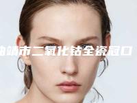 曲靖市二氧化钴全瓷冠口腔医生上榜清单前十佳哪个做的好