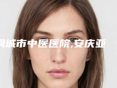 桐城市中医医院,安庆亚星整形美容各方技术和审美在线PK