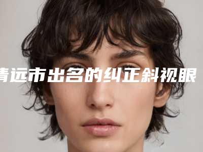 清远市出名的纠正斜视眼医生(刘金华医生口碑都比较靠前)