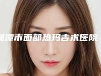 湘潭市面部热玛吉术医院哪家-湘潭市面部热玛吉术医院上榜名单top10这几个不容错过