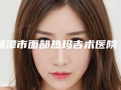 湘潭市面部热玛吉术医院哪家-湘潭市面部热玛吉术医院上榜名单top10这几个不容错过