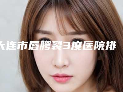 大连市唇腭裂3度医院排行top10实力机构评选(大连市唇腭裂3度整形医院)