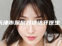 天津市深层舒适洁牙医生上榜名单top10强榜单出炉-天津市深层舒适洁牙口腔医生