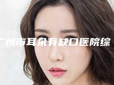 广州市耳朵有缺口医院综合实力十强口碑排行榜机构名单公布（广州市耳朵有缺口整形医院）