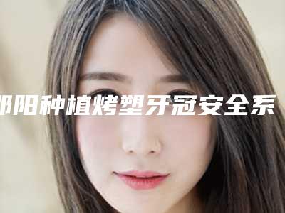 邵阳种植烤塑牙冠安全系数有多高