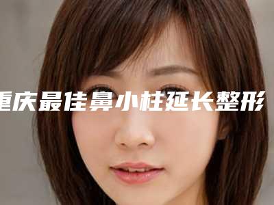 重庆最佳鼻小柱延长整形医院推出最新巨献