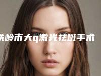 铁岭市大q激光祛斑手术医院哪个比较好(铁岭刘整形美容门诊部公立私立pk详情)