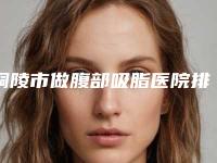 铜陵市做腹部吸脂医院排名榜前十已就位（铜陵晶美整形名气实力在线盘点）