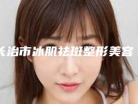 长治市冰肌祛斑整形美容科收费标准公开&价格表均价一览-长治市冰肌祛斑价格行情