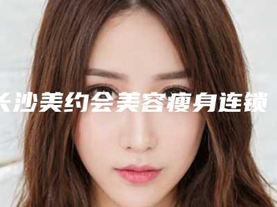 长沙美约会美容瘦身连锁价格表(费用)2025版特惠来袭附微注射美容案例