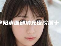 阜阳市面部填充医院前十名排行榜技术口碑突出-阜阳市面部填充整形医院