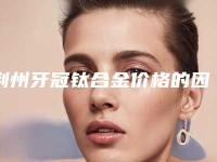 荆州牙冠钛合金价格的因素是什么