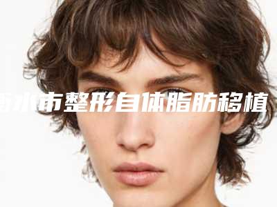 衡水市整形自体脂肪移植面部填充额头医院-衡水市自体脂肪移植面部填充额头医院在榜名单前十强深入盘点